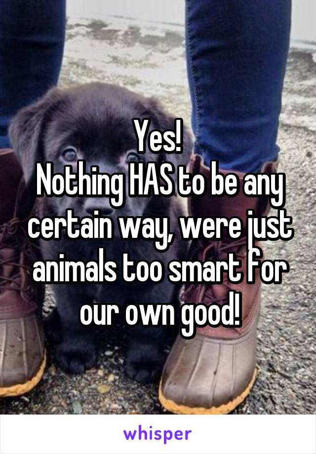 Yes! 
Nothing HAS to be any certain way, were just animals too smart for our own good!