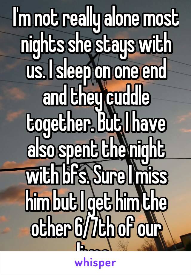 I'm not really alone most nights she stays with us. I sleep on one end and they cuddle together. But I have also spent the night with bfs. Sure I miss him but I get him the other 6/7th of our lives. 