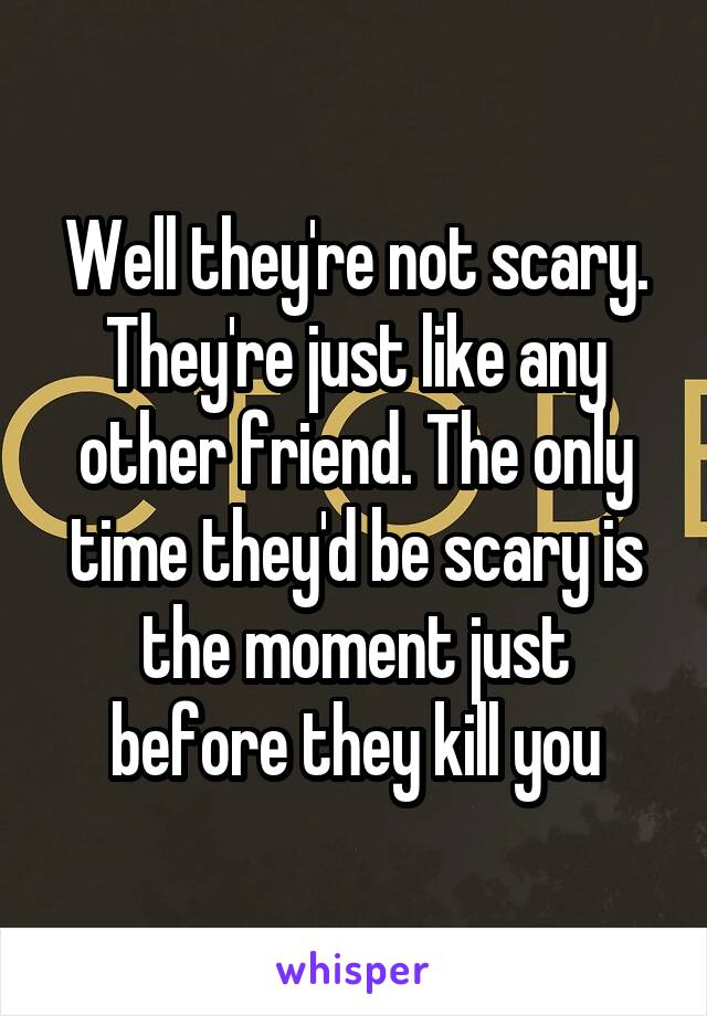 Well they're not scary. They're just like any other friend. The only time they'd be scary is the moment just before they kill you