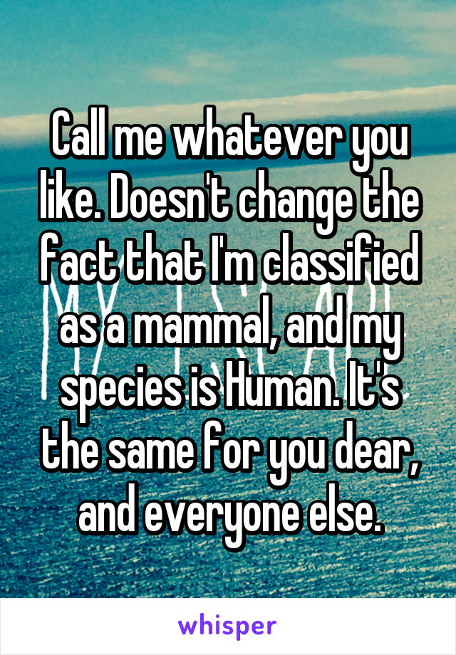 Call me whatever you like. Doesn't change the fact that I'm classified as a mammal, and my species is Human. It's the same for you dear, and everyone else.