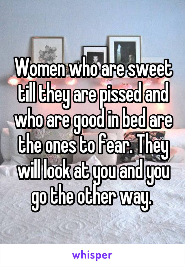 Women who are sweet till they are pissed and who are good in bed are the ones to fear. They will look at you and you go the other way. 