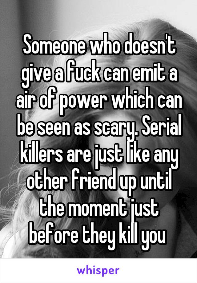 Someone who doesn't give a fuck can emit a air of power which can be seen as scary. Serial killers are just like any other friend up until the moment just before they kill you 