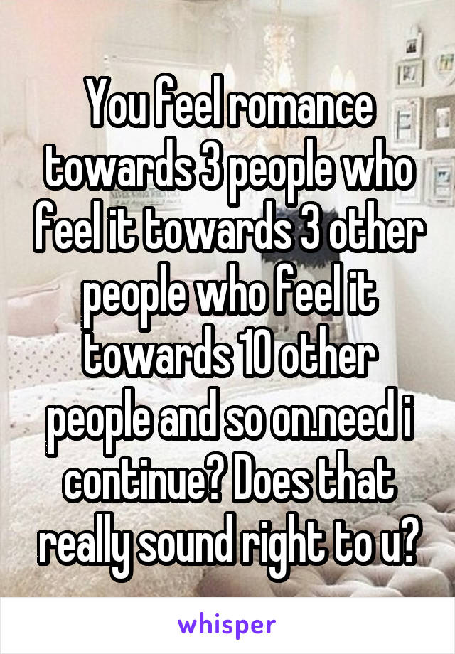 You feel romance towards 3 people who feel it towards 3 other people who feel it towards 10 other people and so on.need i continue? Does that really sound right to u?