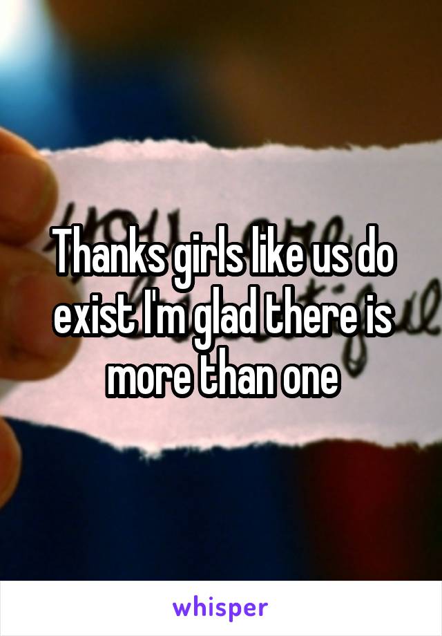 Thanks girls like us do exist I'm glad there is more than one