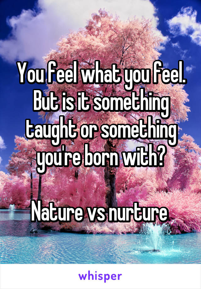 You feel what you feel. But is it something taught or something you're born with?

Nature vs nurture 