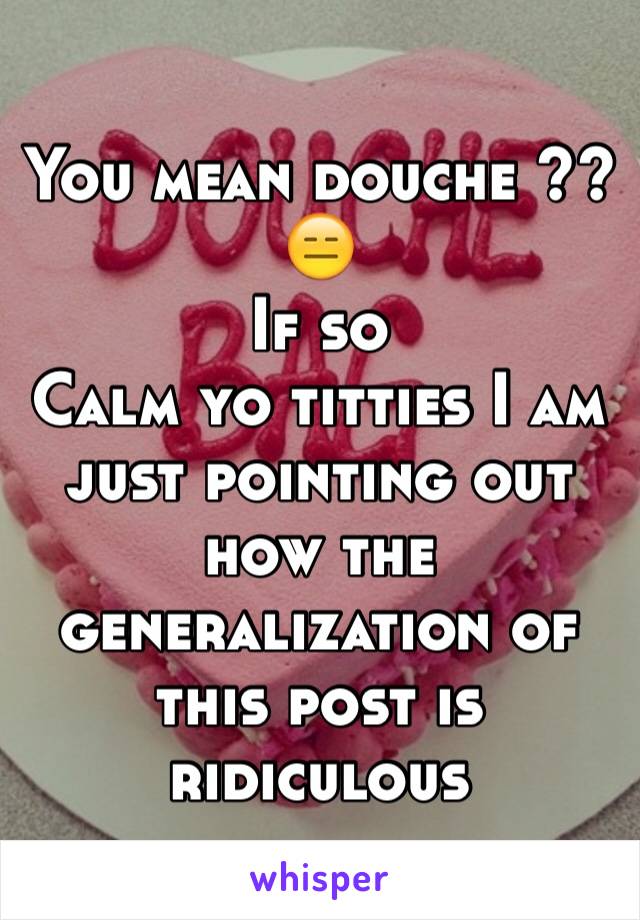 You mean douche ??😑
If so 
Calm yo titties I am just pointing out how the generalization of this post is ridiculous 