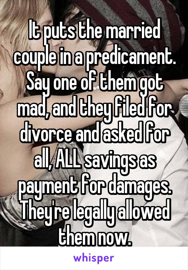 It puts the married couple in a predicament. Say one of them got mad, and they filed for divorce and asked for all, ALL savings as payment for damages. They're legally allowed them now.