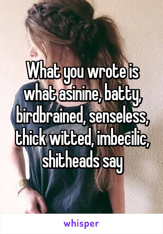 What you wrote is what asinine, batty, birdbrained, senseless, thick witted, imbecilic, shitheads say