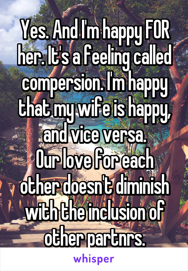 Yes. And I'm happy FOR her. It's a feeling called compersion. I'm happy that my wife is happy, and vice versa.
Our love for each other doesn't diminish with the inclusion of other partnrs.