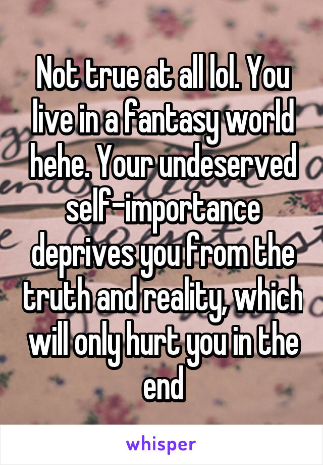 Not true at all lol. You live in a fantasy world hehe. Your undeserved self-importance deprives you from the truth and reality, which will only hurt you in the end