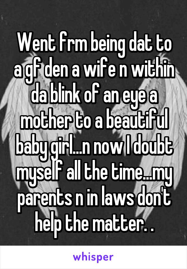 Went frm being dat to a gf den a wife n within da blink of an eye a mother to a beautiful baby girl...n now I doubt myself all the time...my parents n in laws don't help the matter. .