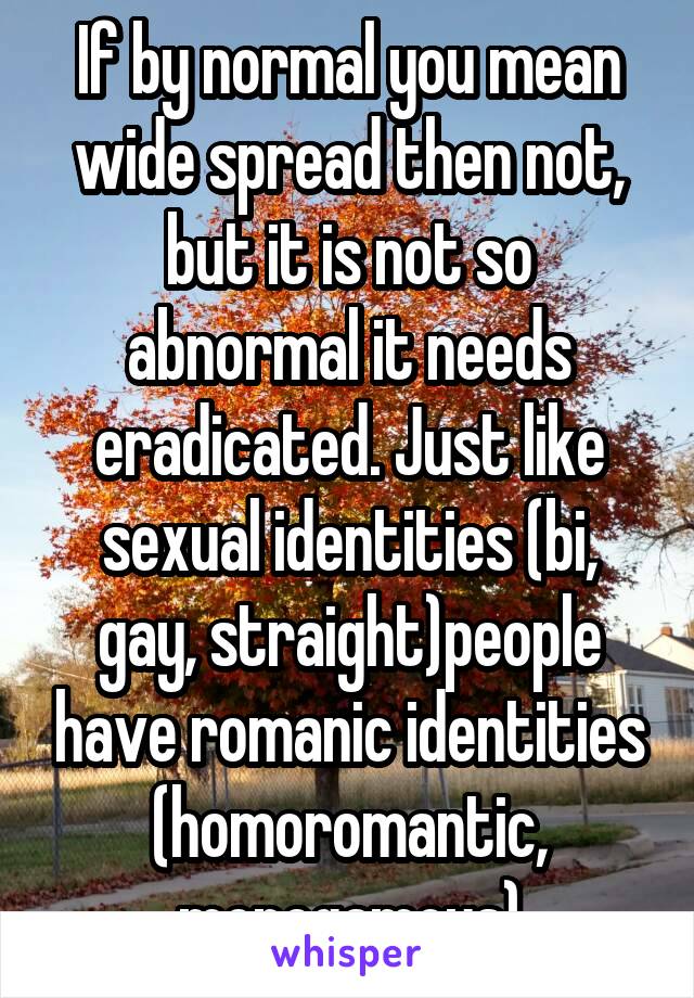 If by normal you mean wide spread then not, but it is not so abnormal it needs eradicated. Just like sexual identities (bi, gay, straight)people have romanic identities (homoromantic, monogamous)