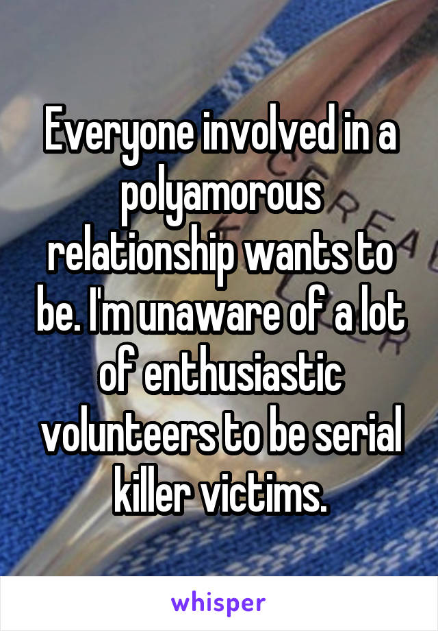 Everyone involved in a polyamorous relationship wants to be. I'm unaware of a lot of enthusiastic volunteers to be serial killer victims.