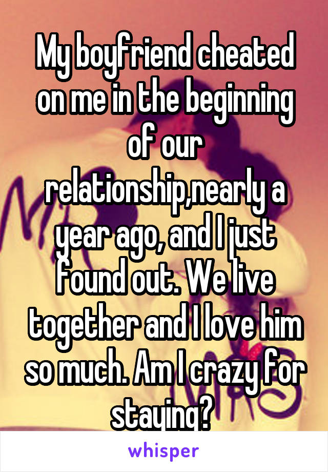 My boyfriend cheated on me in the beginning of our relationship,nearly a year ago, and I just found out. We live together and I love him so much. Am I crazy for staying? 