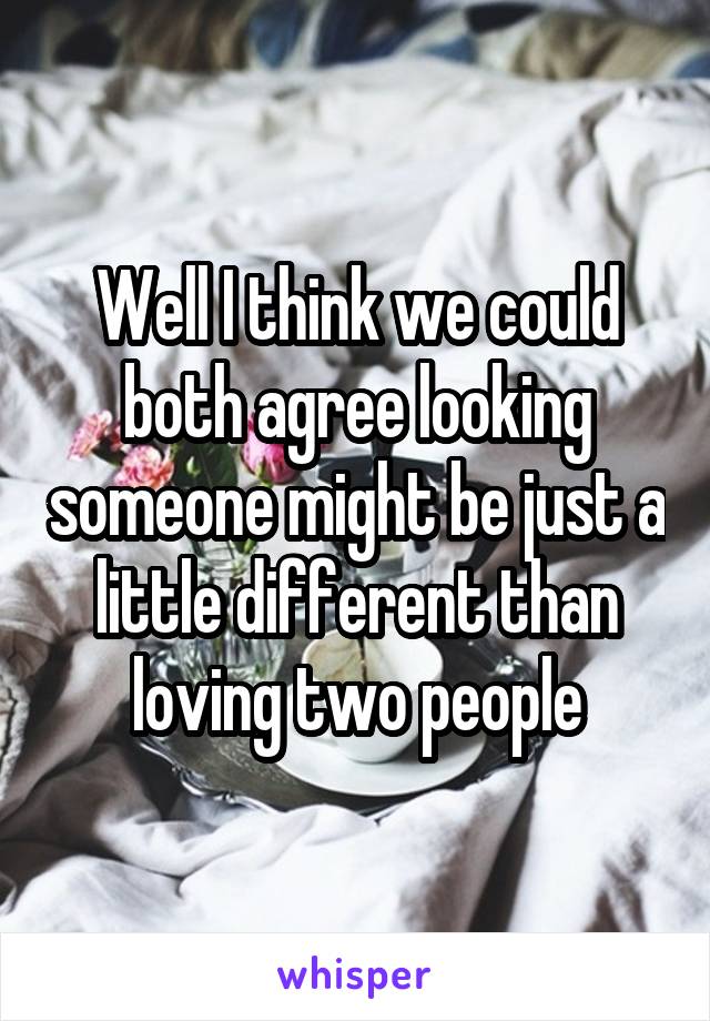 Well I think we could both agree looking someone might be just a little different than loving two people