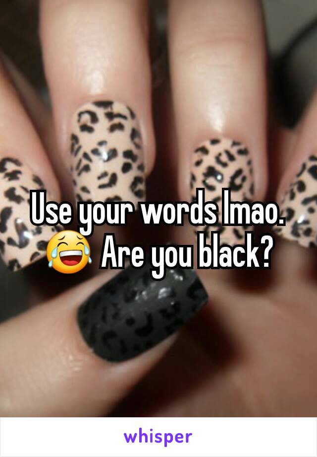 Use your words lmao.😂 Are you black?