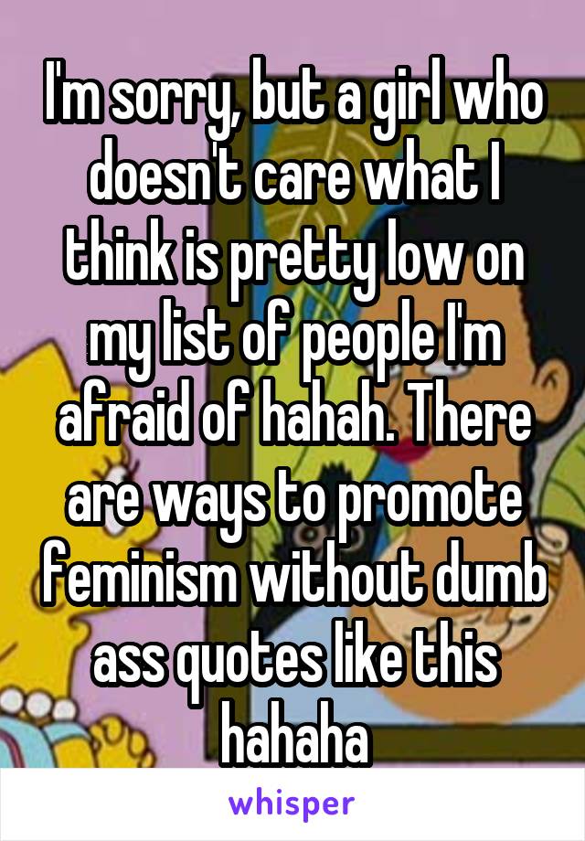 I'm sorry, but a girl who doesn't care what I think is pretty low on my list of people I'm afraid of hahah. There are ways to promote feminism without dumb ass quotes like this hahaha