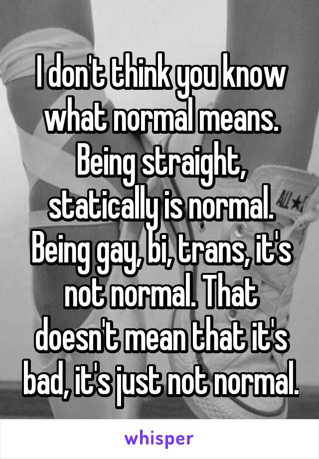 I don't think you know what normal means. Being straight, statically is normal. Being gay, bi, trans, it's not normal. That doesn't mean that it's bad, it's just not normal.