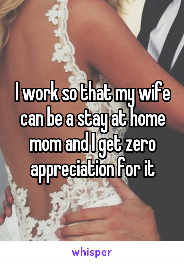 I work so that my wife can be a stay at home mom and I get zero appreciation for it