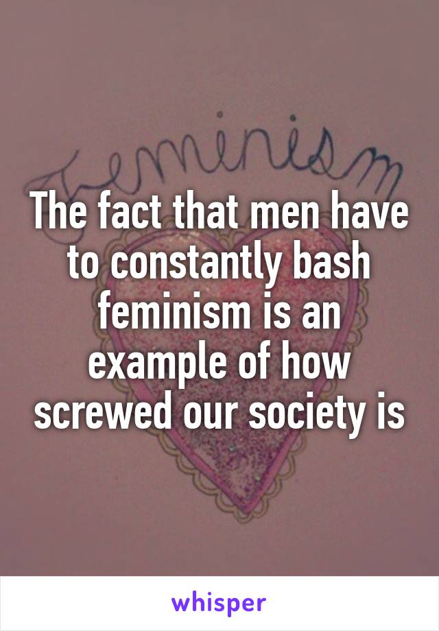 The fact that men have to constantly bash feminism is an example of how screwed our society is