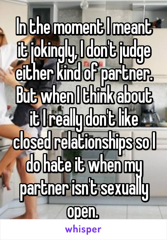 In the moment I meant it jokingly, I don't judge either kind of partner. But when I think about it I really don't like closed relationships so I do hate it when my partner isn't sexually open. 