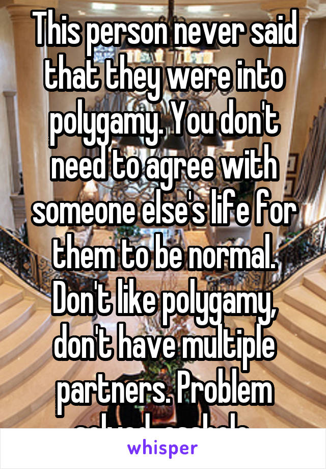 This person never said that they were into polygamy. You don't need to agree with someone else's life for them to be normal. Don't like polygamy, don't have multiple partners. Problem solved, asshole.