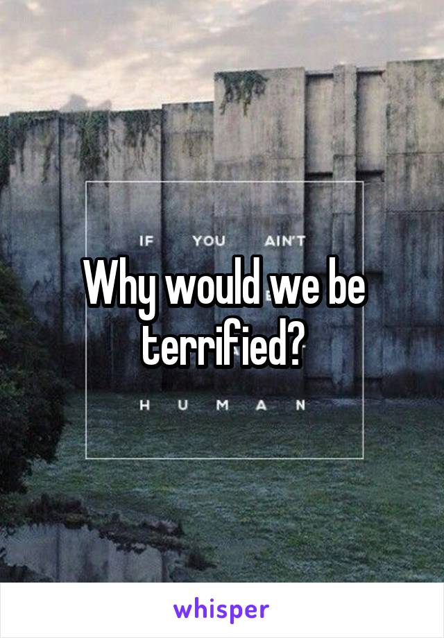 Why would we be terrified?