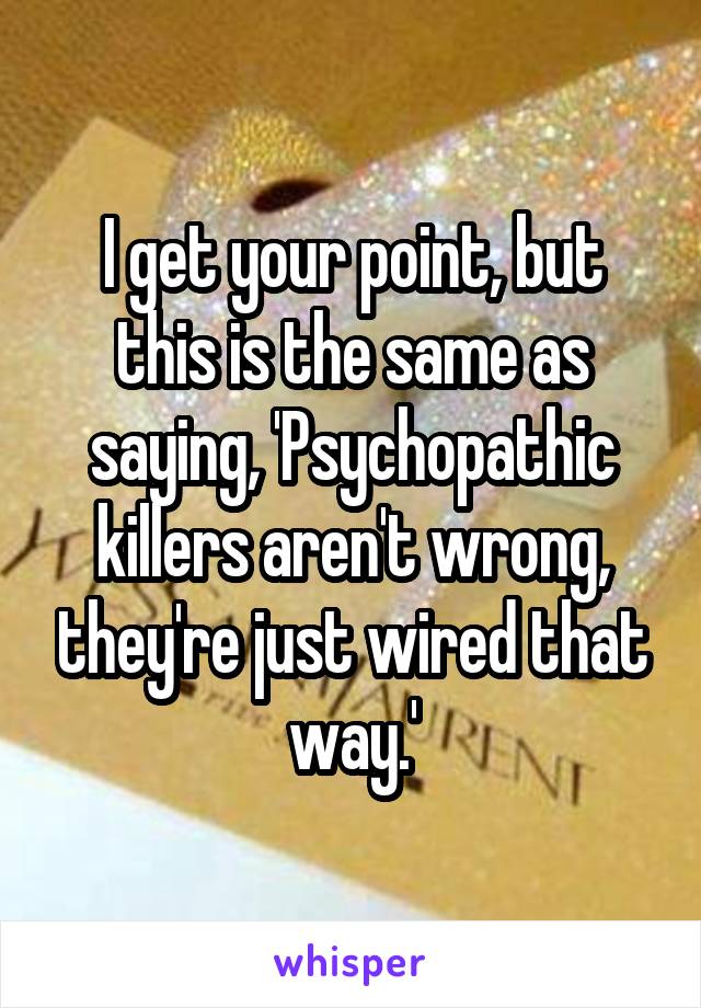 I get your point, but this is the same as saying, 'Psychopathic killers aren't wrong, they're just wired that way.'