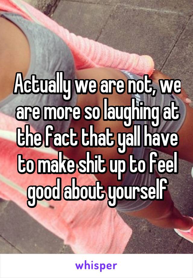 Actually we are not, we are more so laughing at the fact that yall have to make shit up to feel good about yourself