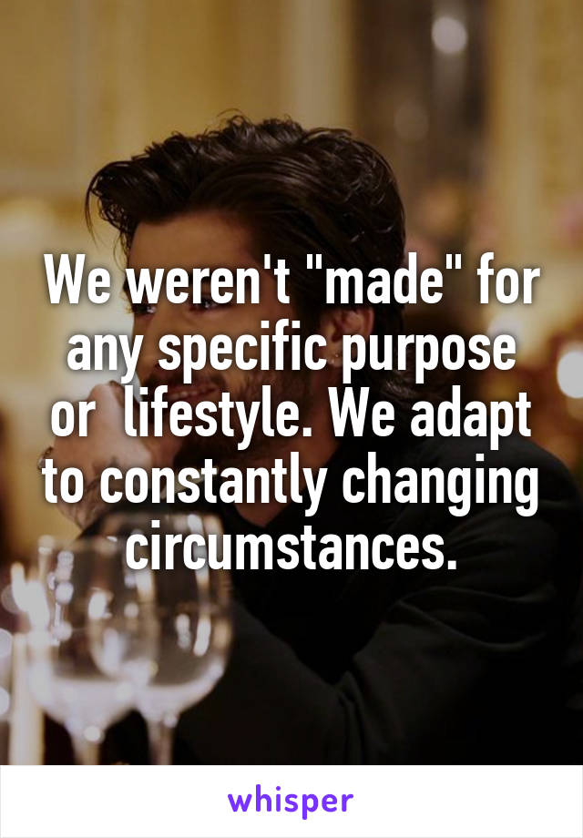 We weren't "made" for any specific purpose or  lifestyle. We adapt to constantly changing circumstances.