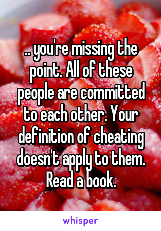 .. you're missing the point. All of these people are committed to each other. Your definition of cheating doesn't apply to them. Read a book.