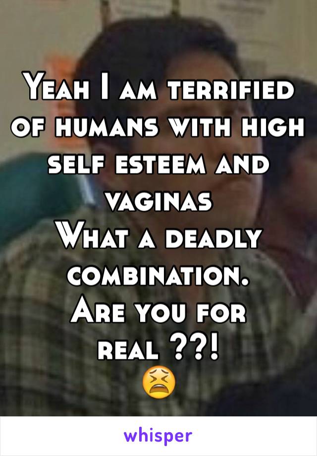 Yeah I am terrified of humans with high self esteem and vaginas 
What a deadly combination.
Are you for real ??!
😫