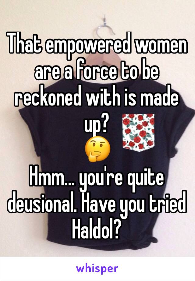 That empowered women are a force to be reckoned with is made up?
🤔
Hmm... you're quite deusional. Have you tried Haldol?