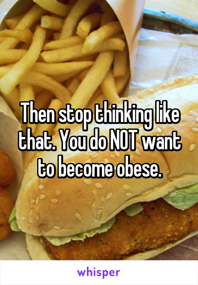 Then stop thinking like that. You do NOT want to become obese.