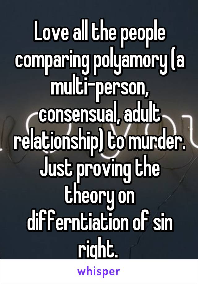 Love all the people comparing polyamory (a multi-person, consensual, adult relationship) to murder. Just proving the theory on differntiation of sin right. 