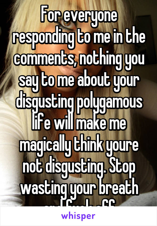 For everyone responding to me in the comments, nothing you say to me about your disgusting polygamous life will make me magically think youre not disgusting. Stop wasting your breath and fuck off