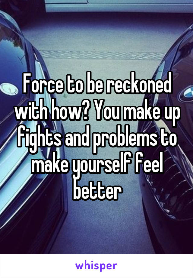 Force to be reckoned with how? You make up fights and problems to make yourself feel better