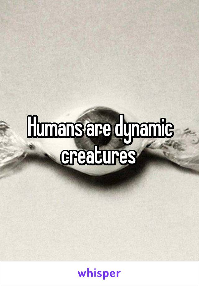 Humans are dynamic creatures 