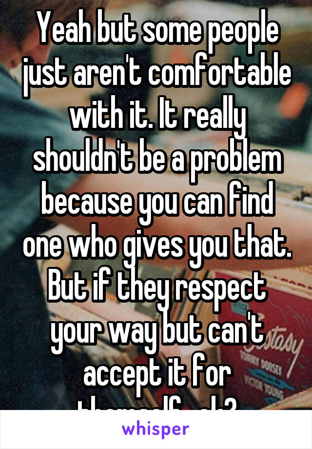 Yeah but some people just aren't comfortable with it. It really shouldn't be a problem because you can find one who gives you that. But if they respect your way but can't accept it for themself...ok?