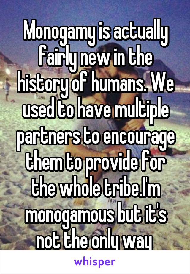 Monogamy is actually fairly new in the history of humans. We used to have multiple partners to encourage them to provide for the whole tribe.I'm monogamous but it's not the only way 