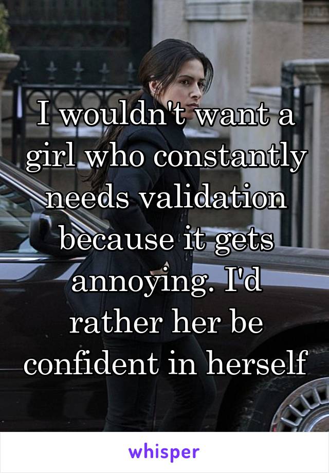 I wouldn't want a girl who constantly needs validation because it gets annoying. I'd rather her be confident in herself