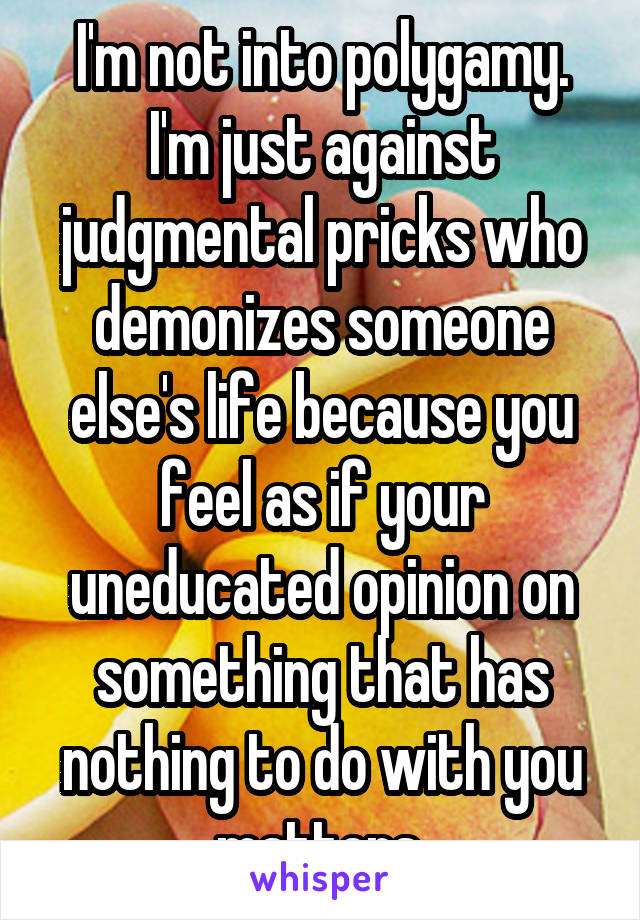 I'm not into polygamy. I'm just against judgmental pricks who demonizes someone else's life because you feel as if your uneducated opinion on something that has nothing to do with you matters.