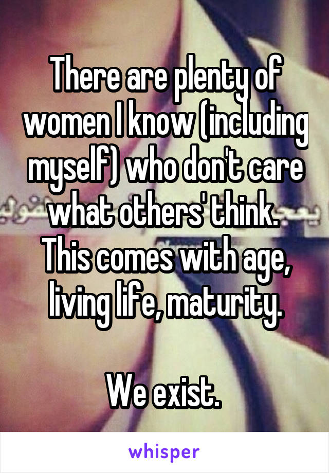 There are plenty of women I know (including myself) who don't care what others' think. 
This comes with age, living life, maturity.

We exist. 