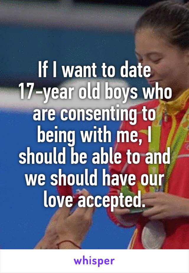 If I want to date 17-year old boys who are consenting to being with me, I should be able to and we should have our love accepted.