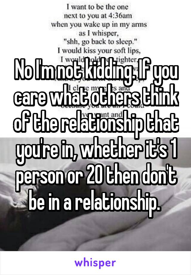 No I'm not kidding. If you care what others think of the relationship that you're in, whether it's 1 person or 20 then don't be in a relationship. 