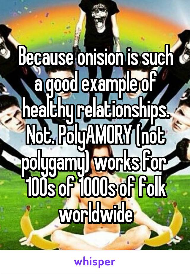 Because onision is such a good example of healthy relationships. Not. PolyAMORY (not polygamy) works for  100s of 1000s of folk worldwide