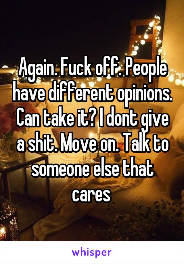 Again. Fuck off. People have different opinions. Can take it? I dont give a shit. Move on. Talk to someone else that cares 