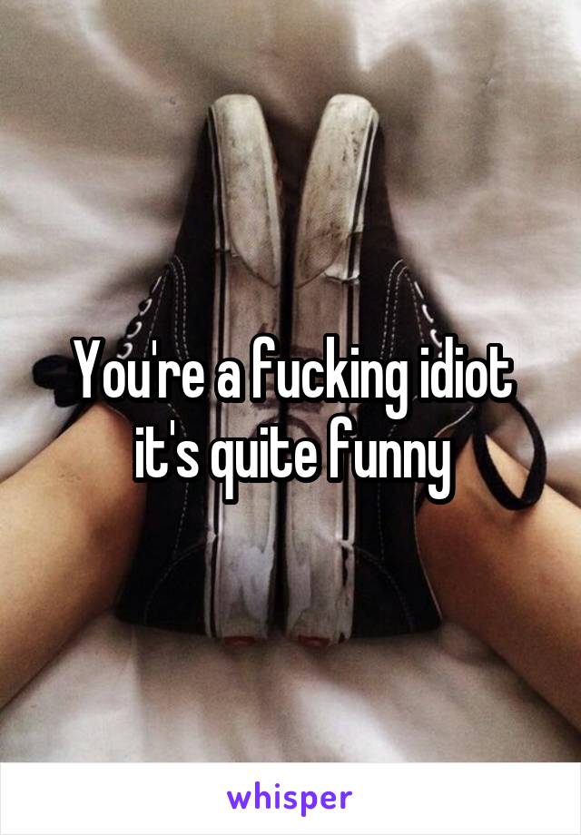 You're a fucking idiot it's quite funny