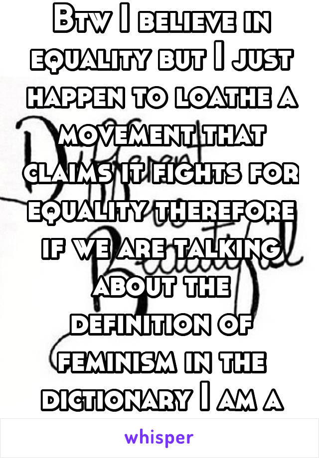 Btw I believe in equality but I just happen to loathe a movement that claims it fights for equality therefore if we are talking about the definition of feminism in the dictionary I am a feminist 