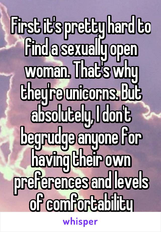 First it's pretty hard to find a sexually open woman. That's why they're unicorns. But absolutely, I don't begrudge anyone for having their own preferences and levels of comfortability